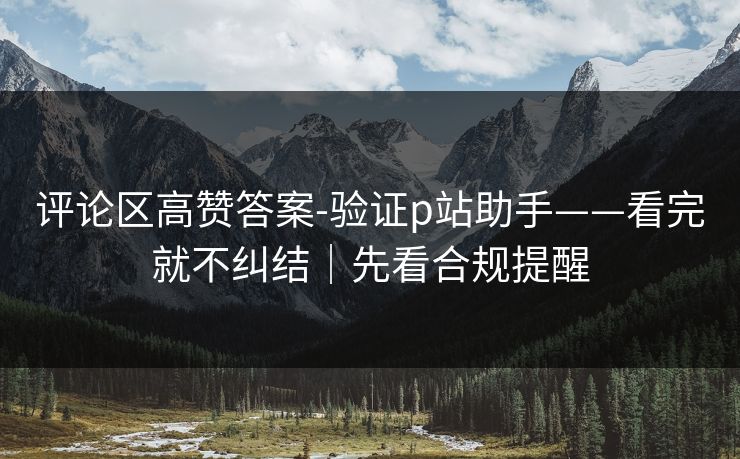 评论区高赞答案-验证p站助手——看完就不纠结｜先看合规提醒