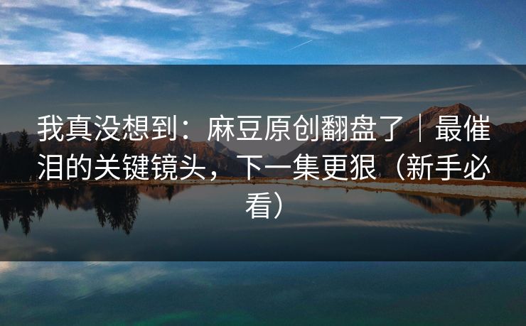 我真没想到：麻豆原创翻盘了｜最催泪的关键镜头，下一集更狠（新手必看）