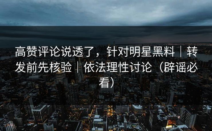 高赞评论说透了，针对明星黑料｜转发前先核验｜依法理性讨论（辟谣必看）