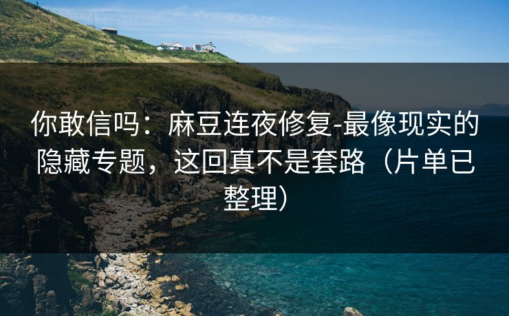 你敢信吗：麻豆连夜修复-最像现实的隐藏专题，这回真不是套路（片单已整理）