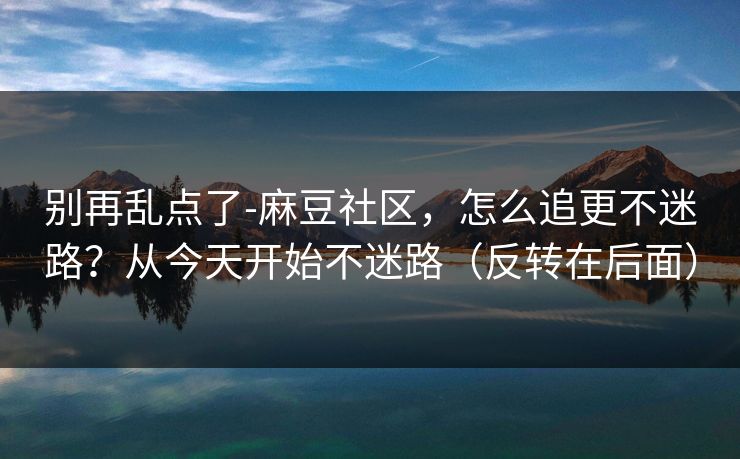 别再乱点了-麻豆社区，怎么追更不迷路？从今天开始不迷路（反转在后面）