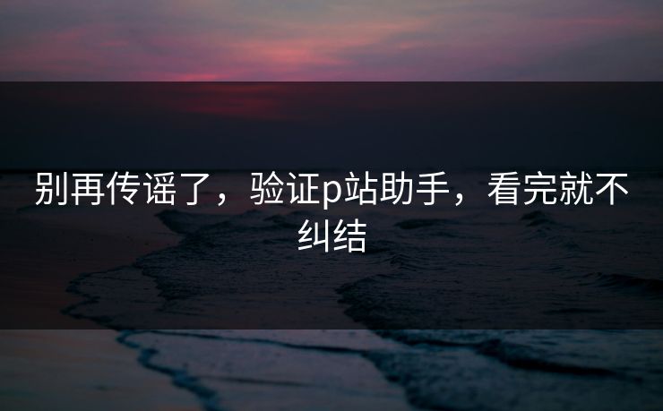 别再传谣了，验证p站助手，看完就不纠结