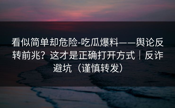 看似简单却危险-吃瓜爆料——舆论反转前兆？这才是正确打开方式｜反诈避坑（谨慎转发）