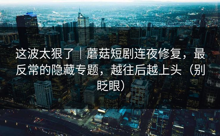 这波太狠了｜蘑菇短剧连夜修复，最反常的隐藏专题，越往后越上头（别眨眼）
