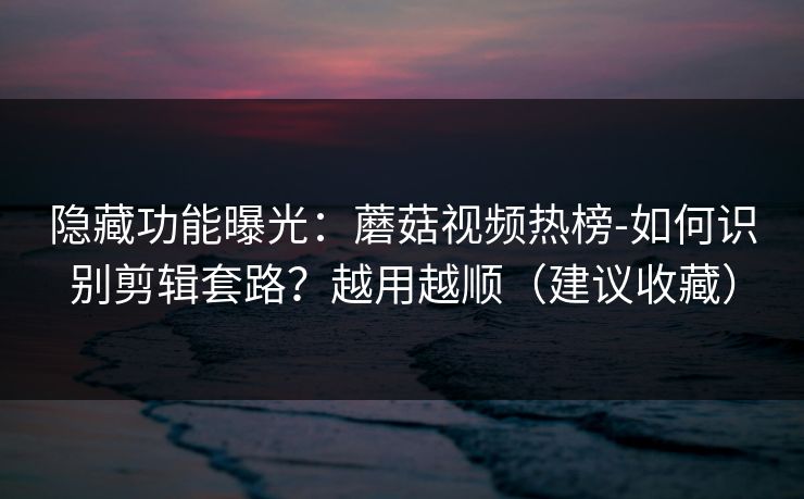 隐藏功能曝光：蘑菇视频热榜-如何识别剪辑套路？越用越顺（建议收藏）