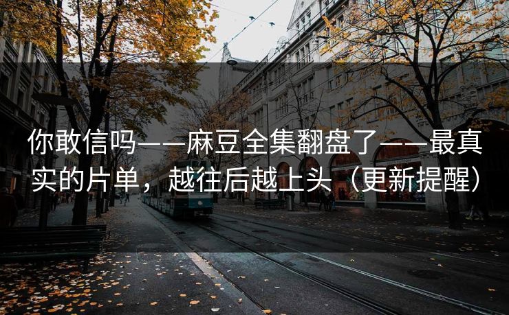 你敢信吗——麻豆全集翻盘了——最真实的片单，越往后越上头（更新提醒）