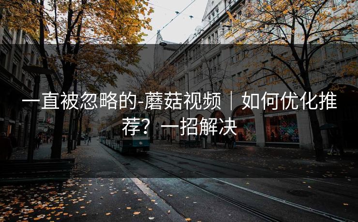 一直被忽略的-蘑菇视频｜如何优化推荐？一招解决