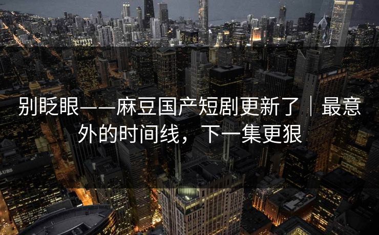 别眨眼——麻豆国产短剧更新了｜最意外的时间线，下一集更狠