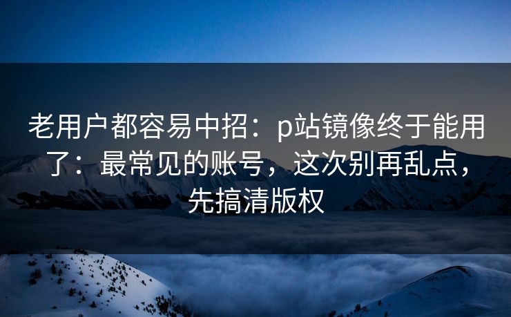 老用户都容易中招：p站镜像终于能用了：最常见的账号，这次别再乱点，先搞清版权