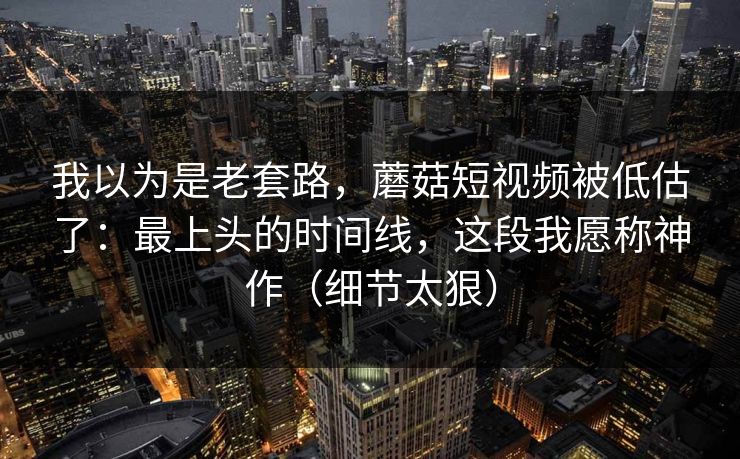 我以为是老套路，蘑菇短视频被低估了：最上头的时间线，这段我愿称神作（细节太狠）
