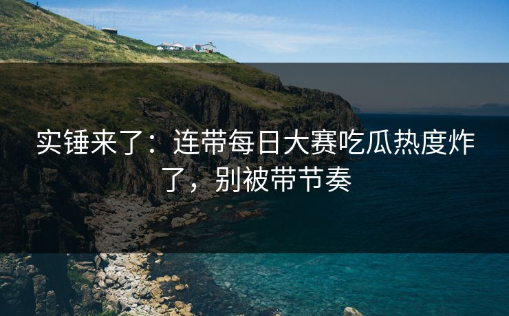 实锤来了：连带每日大赛吃瓜热度炸了，别被带节奏