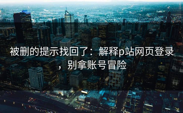 被删的提示找回了：解释p站网页登录，别拿账号冒险