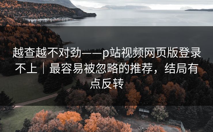 越查越不对劲——p站视频网页版登录不上｜最容易被忽略的推荐，结局有点反转