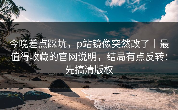 今晚差点踩坑，p站镜像突然改了｜最值得收藏的官网说明，结局有点反转：先搞清版权