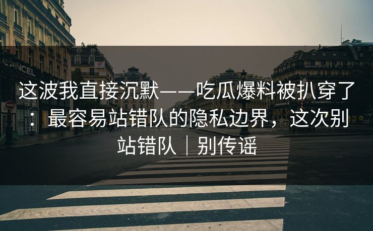 这波我直接沉默——吃瓜爆料被扒穿了：最容易站错队的隐私边界，这次别站错队｜别传谣