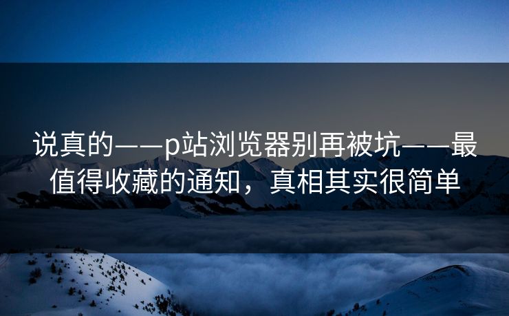 说真的——p站浏览器别再被坑——最值得收藏的通知，真相其实很简单