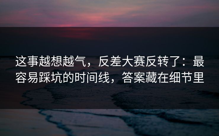 这事越想越气，反差大赛反转了：最容易踩坑的时间线，答案藏在细节里