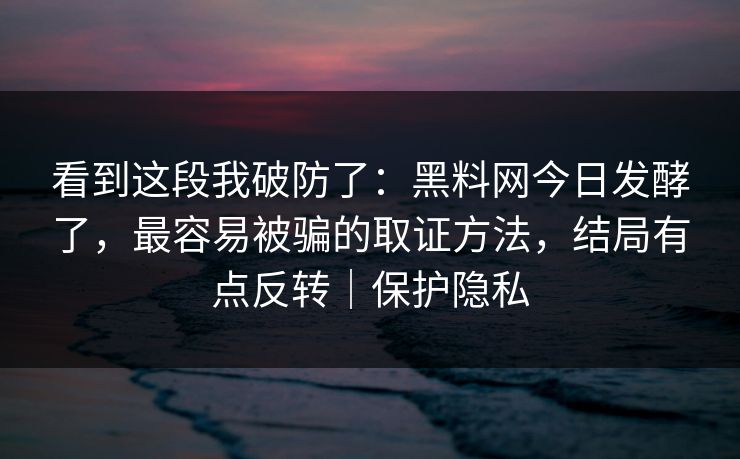 看到这段我破防了：黑料网今日发酵了，最容易被骗的取证方法，结局有点反转｜保护隐私