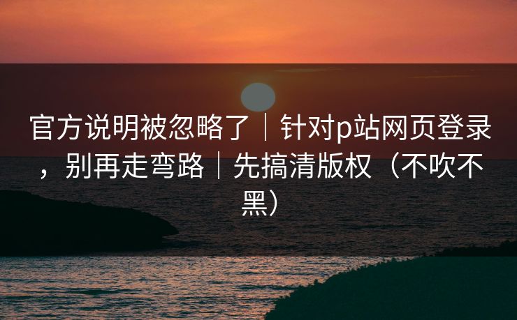 官方说明被忽略了｜针对p站网页登录，别再走弯路｜先搞清版权（不吹不黑）