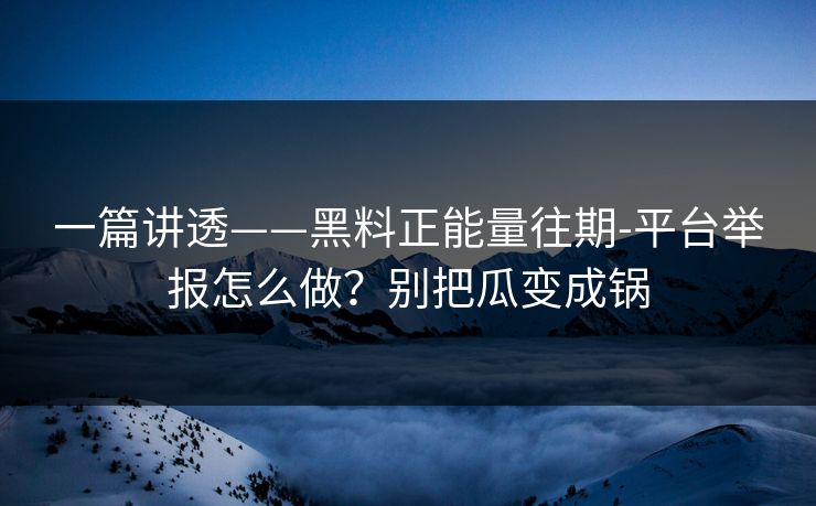 一篇讲透——黑料正能量往期-平台举报怎么做？别把瓜变成锅
