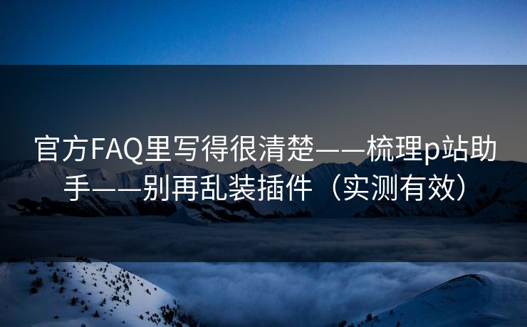 官方FAQ里写得很清楚——梳理p站助手——别再乱装插件（实测有效）