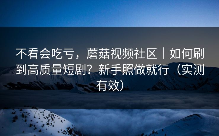 不看会吃亏，蘑菇视频社区｜如何刷到高质量短剧？新手照做就行（实测有效）
