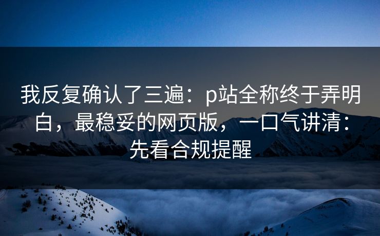 我反复确认了三遍：p站全称终于弄明白，最稳妥的网页版，一口气讲清：先看合规提醒