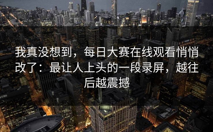 我真没想到，每日大赛在线观看悄悄改了：最让人上头的一段录屏，越往后越震撼