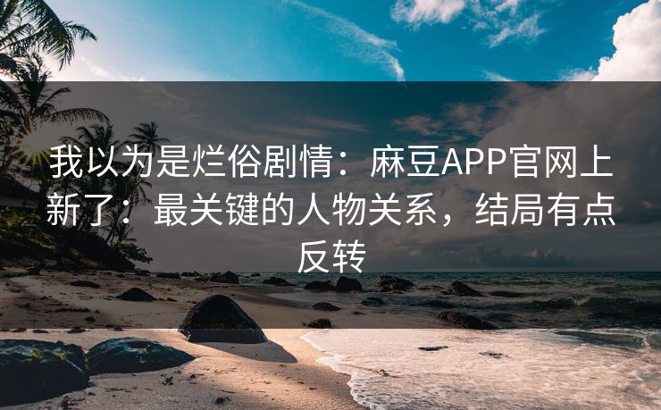 我以为是烂俗剧情：麻豆APP官网上新了：最关键的人物关系，结局有点反转