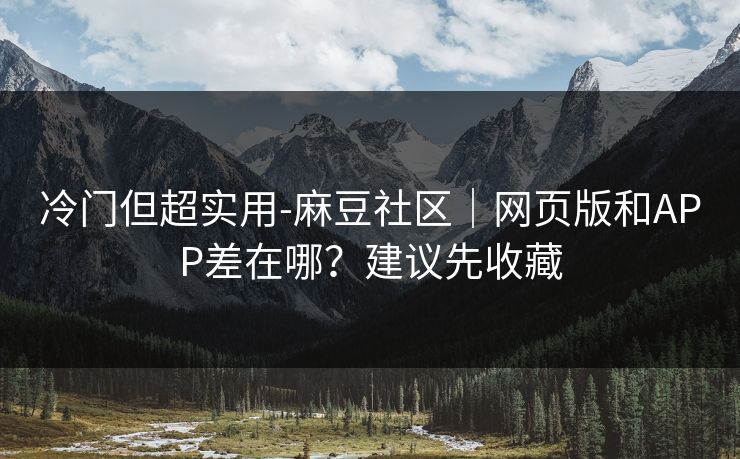 冷门但超实用-麻豆社区｜网页版和APP差在哪？建议先收藏