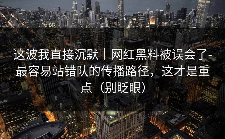 这波我直接沉默｜网红黑料被误会了-最容易站错队的传播路径，这才是重点（别眨眼）