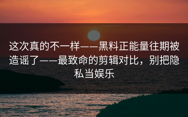 这次真的不一样——黑料正能量往期被造谣了——最致命的剪辑对比，别把隐私当娱乐