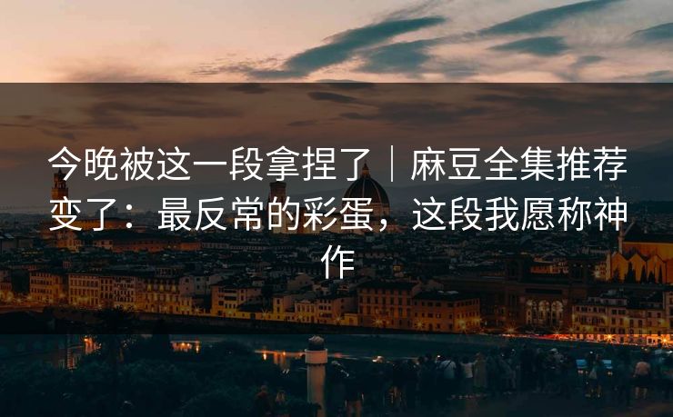 今晚被这一段拿捏了｜麻豆全集推荐变了：最反常的彩蛋，这段我愿称神作