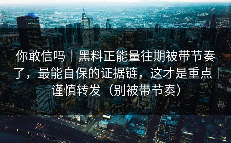 你敢信吗｜黑料正能量往期被带节奏了，最能自保的证据链，这才是重点｜谨慎转发（别被带节奏）