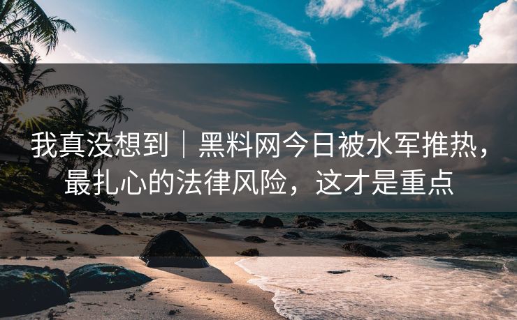 我真没想到｜黑料网今日被水军推热，最扎心的法律风险，这才是重点