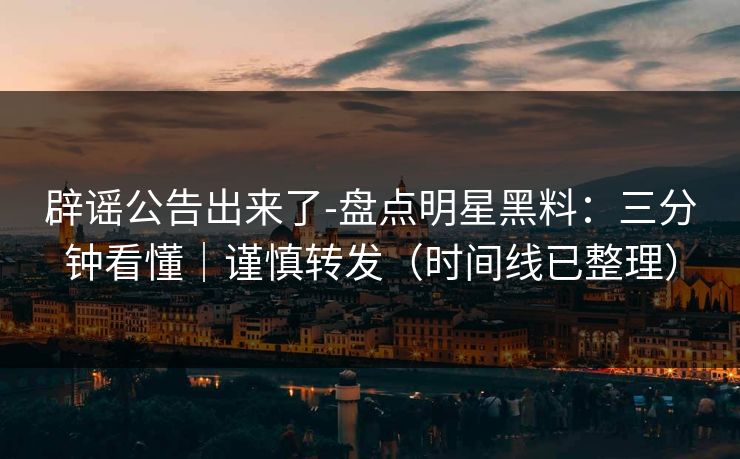 辟谣公告出来了-盘点明星黑料：三分钟看懂｜谨慎转发（时间线已整理）