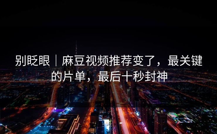 别眨眼｜麻豆视频推荐变了，最关键的片单，最后十秒封神