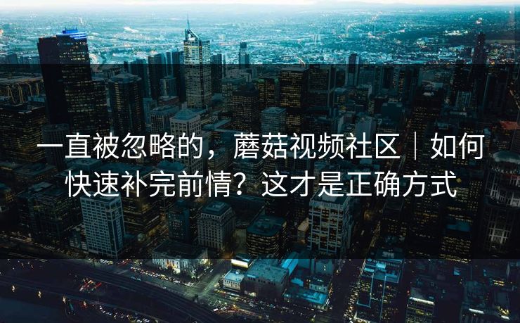 一直被忽略的，蘑菇视频社区｜如何快速补完前情？这才是正确方式