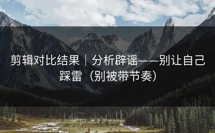 剪辑对比结果｜分析辟谣——别让自己踩雷（别被带节奏）