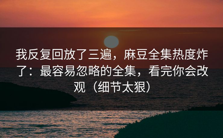 我反复回放了三遍，麻豆全集热度炸了：最容易忽略的全集，看完你会改观（细节太狠）