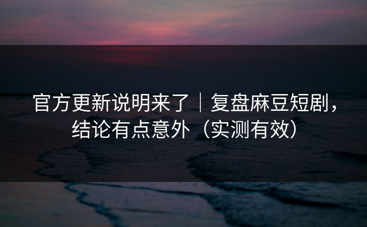 官方更新说明来了｜复盘麻豆短剧，结论有点意外（实测有效）