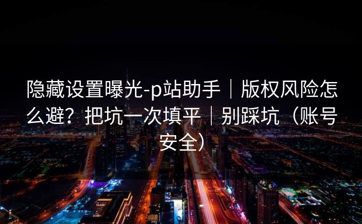 隐藏设置曝光-p站助手｜版权风险怎么避？把坑一次填平｜别踩坑（账号安全）