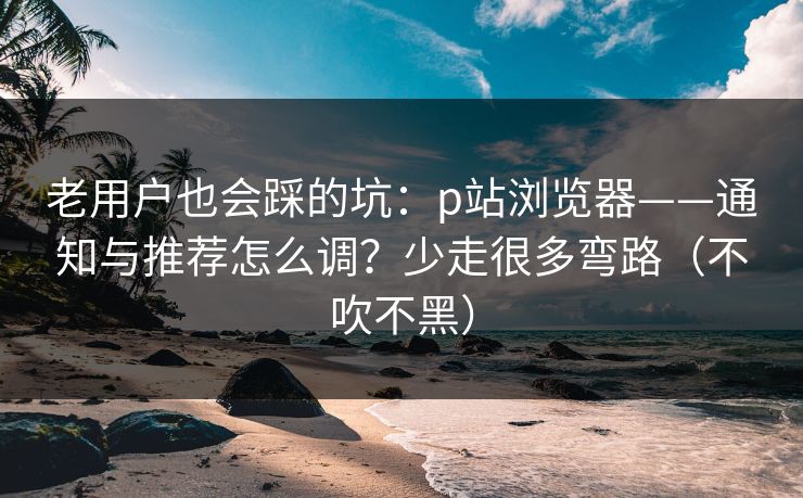 老用户也会踩的坑：p站浏览器——通知与推荐怎么调？少走很多弯路（不吹不黑）