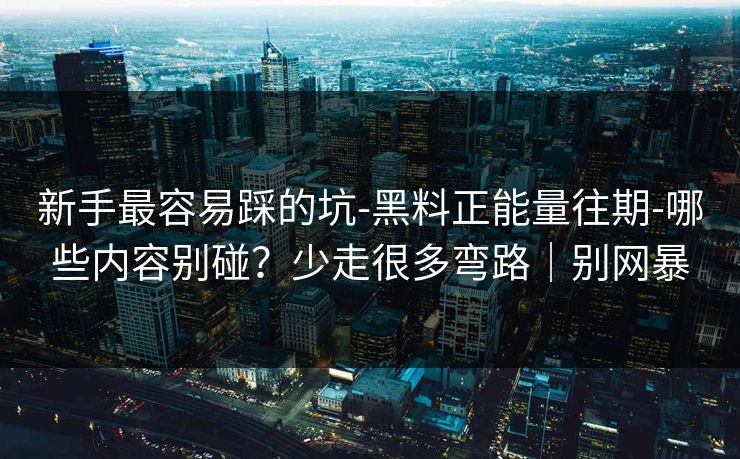 新手最容易踩的坑-黑料正能量往期-哪些内容别碰？少走很多弯路｜别网暴