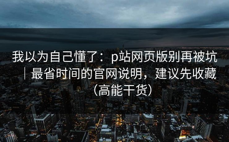 我以为自己懂了：p站网页版别再被坑｜最省时间的官网说明，建议先收藏（高能干货）