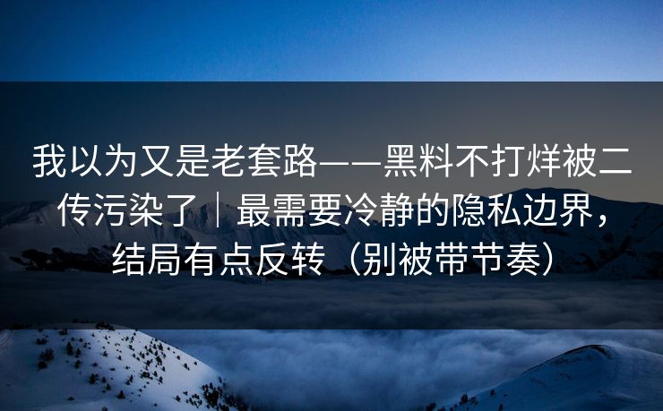 我以为又是老套路——黑料不打烊被二传污染了｜最需要冷静的隐私边界，结局有点反转（别被带节奏）