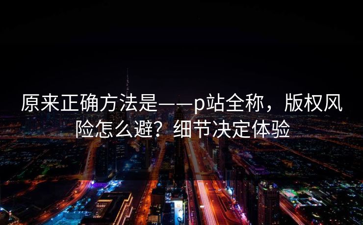 原来正确方法是——p站全称，版权风险怎么避？细节决定体验