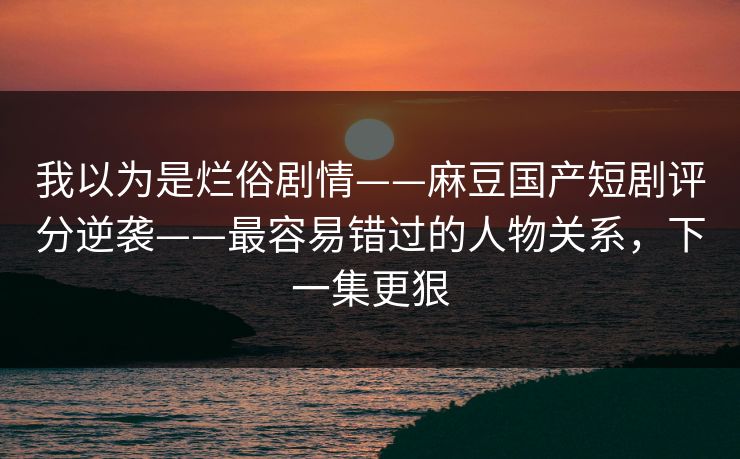 我以为是烂俗剧情——麻豆国产短剧评分逆袭——最容易错过的人物关系，下一集更狠