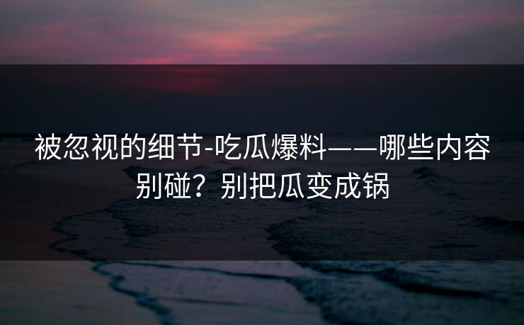 被忽视的细节-吃瓜爆料——哪些内容别碰？别把瓜变成锅