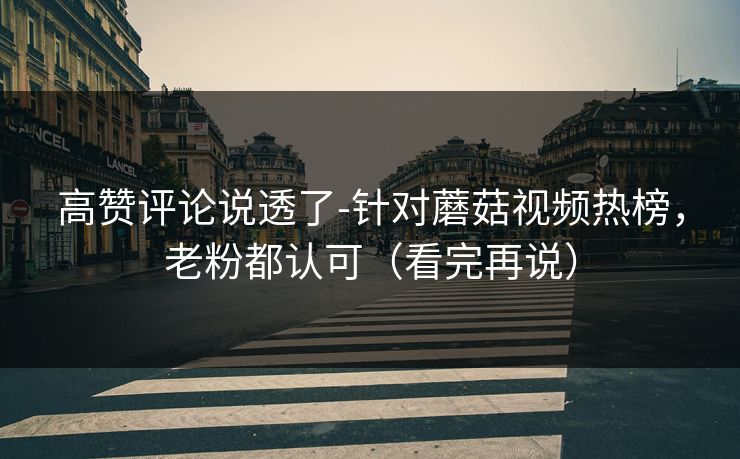 高赞评论说透了-针对蘑菇视频热榜，老粉都认可（看完再说）